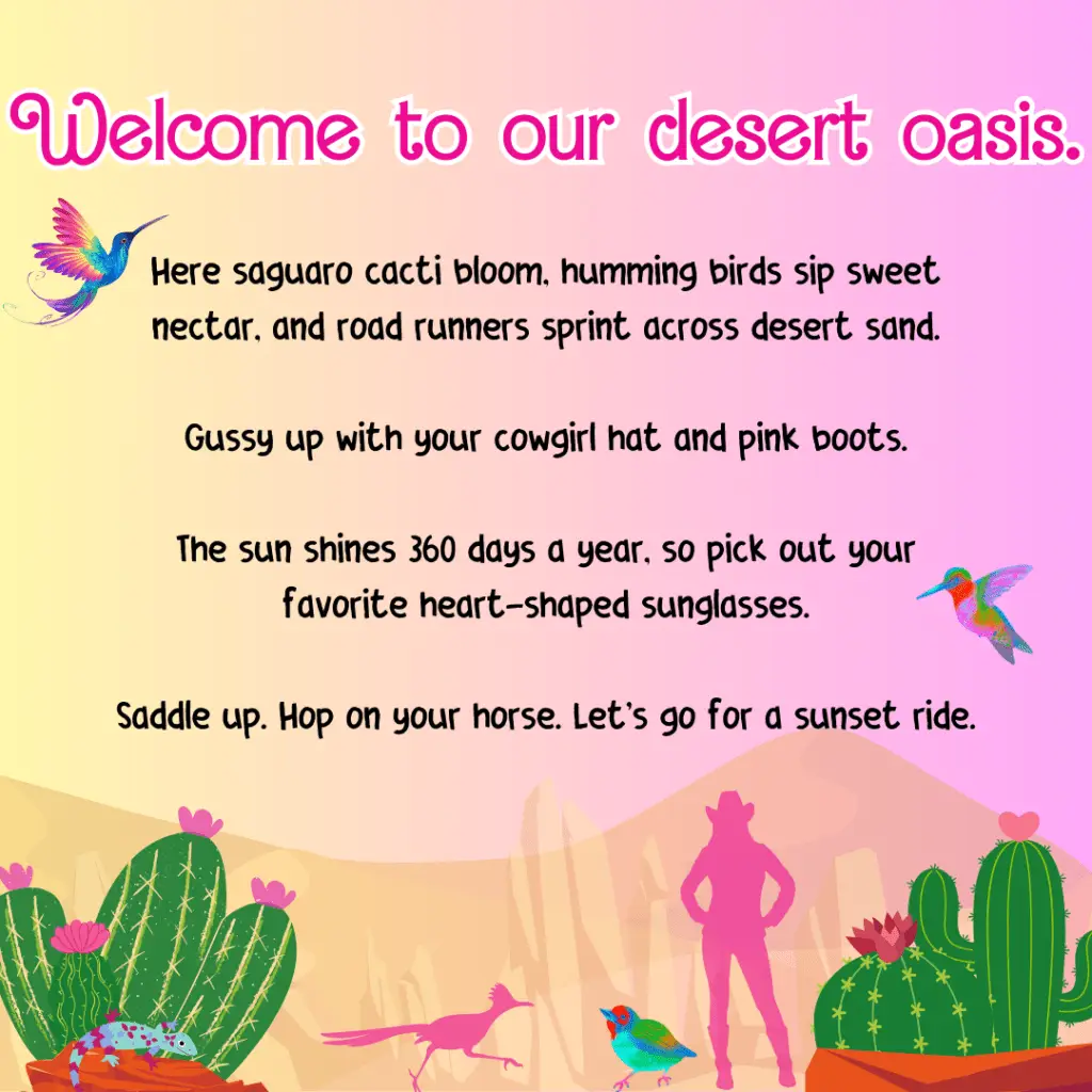 An image with the saying, "Here saguaro cacti bloom, humming birds sip sweet nectar, and road runners sprint across desert sand. Gussy up with your cowgirl hat and pink boots. The sun shines 360 days a year, so pick out your favorite heart-shaped sunglasses. Saddle up. Hop on your horse. Let's go for a sunset ride."
