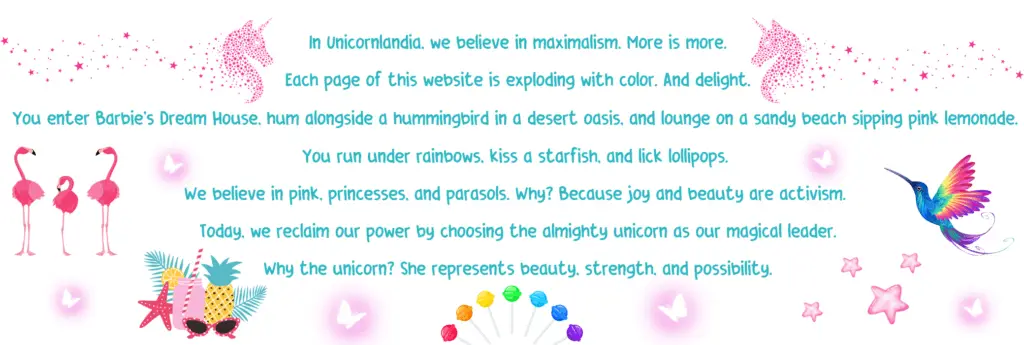 "In Unicornlandia, we believe in maximalism. More is more. Each page of this website is exploding with color. And delight. You enter Barbie's Dream House, hum alongside a hummingbird in a desert oasis, and lounge on a sandy beach sipping pink lemonade. You run under rainbows, kiss a starfish, and lick lollipops. We believe in pink, princesses, and parasols. Why? Because joy and beauty are activism. Today, we reclaim our power by choosing the almighty unicorn as our magical leader. Why the unicorn? She represents beauty, strength, and possibility."