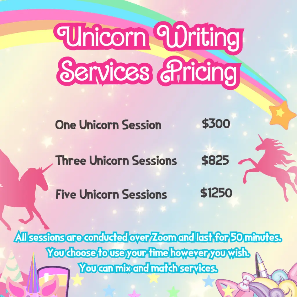 Unicorn Writing Services Pricing One Unicorn Session- $300 Three Unicorn Session- $850 Five Unicorn Session- $1250 All sessions are conducted over Zoom and last for 50 minutes. You choose to use your time however you wish. You can mix and match services.